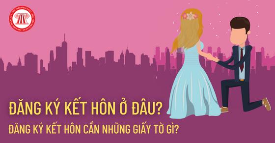 Đăng ký kết hôn ở đâu? Đăng ký kết hôn cần những giấy tờ gì?