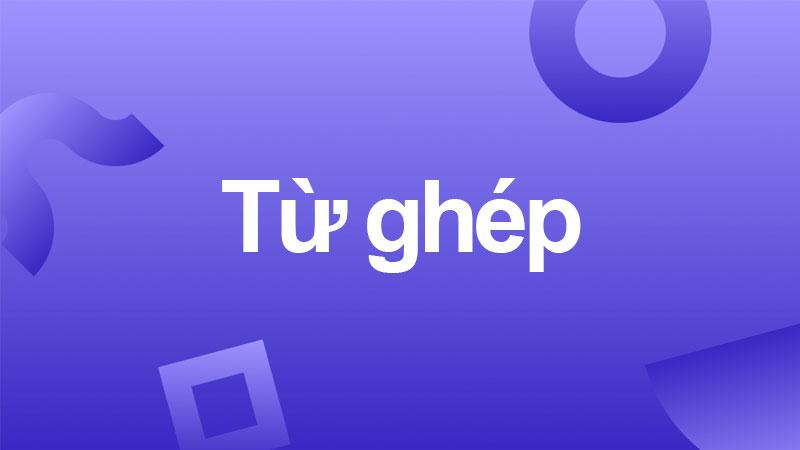 Từ ghép là gì? Cách phân biệt từ ghép từ láy nhanh