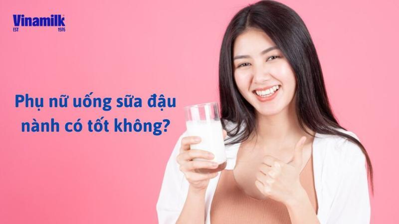 PHỤ NỮ UỐNG SỮA ĐẬU NÀNH CÓ TỐT KHÔNG? NÊN LƯU Ý ĐIỀU GÌ?