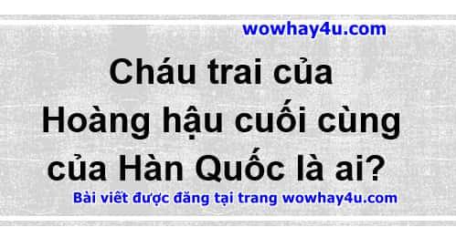 Cháu trai của Hoàng hậu cuối cùng của Hàn Quốc là ai? Đúng nhất