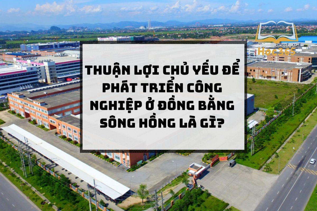 Thuận lợi chủ yếu để phát triển công nghiệp ở đồng bằng sông Hồng là gì?