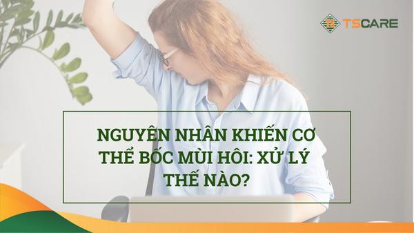 NGUYÊN NHÂN KHIẾN CƠ THỂ BỐC MÙI HÔI NỒNG NẶC: XỬ LÝ THẾ NÀO?